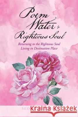 Poem Water & Righteous Soul: Returning to the Righteous Soul Living in Destination Place Seong Ju Choi 9781728325682