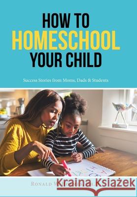 How to Homeschool Your Child: Success Stories from Moms, Dads & Students Ronald W Holmes, PH D 9781728330792 Authorhouse