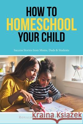 How to Homeschool Your Child: Success Stories from Moms, Dads & Students Ronald W Holmes, PH D 9781728330815 Authorhouse