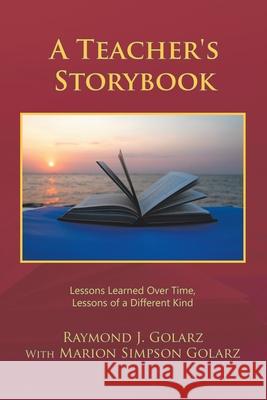 A Teacher's Storybook: Lessons Learned over Time, Lessons of a Different Kind Raymond J. Golarz Marion Simpson Golarz 9781728335544 Authorhouse