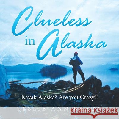 Clueless in Alaska: Kayak Alaska? Are You Crazy!! Leslie Braun 9781728350264 Authorhouse