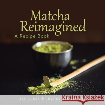 Matcha Reimagined: A Recipe Book Jen Lucas, Jessica Vannewkirk 9781728365541 Authorhouse