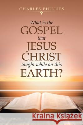 What Is the Gospel That Jesus Christ Taught While on This Earth? Charles Phillips 9781728371511 Authorhouse