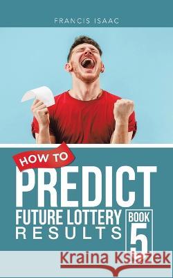 How to Predict Future Lottery Results Book 5: Book 5 Francis Isaac   9781728374086 Authorhouse UK