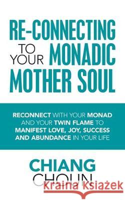 Re-Connecting to Your Monadic Mother Soul: Reconnect with Your Monad and Your Twin Flame to Manifest Love, Joy, Success and Abundance in Your Life Chiang Choun 9781728393162