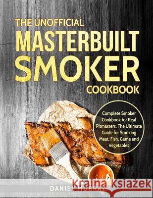 The Unofficial Masterbuilt Smoker Cookbook: Complete Smoker Cookbook for Real Pitmasters, the Ultimate Guide for Smoking Meat, Fish, Game and Vegetabl Daniel Murray 9781728684321 Independently Published