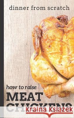 Dinner From Scratch: How To Raise Meat Chickens: A Complete Guide to Raising Better Tasting, Happier Chickens for Meat Cunningham, Brian 9781728701073 Independently Published