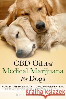 CBD Oil and Medical Marijuana for Dogs: How To Use Holistic Natural Supplements To Keep Your Dog Happy, Healthy and Calm Bruce Newman 9781728730585 Independently Published