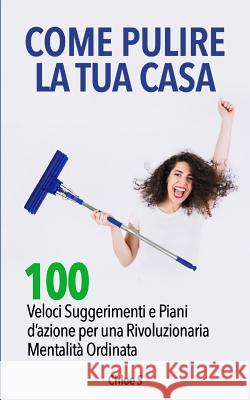 Come pulire la tua casa: 100 Veloci Suggerimenti e Piani d'azione per una Rivoluzionaria Mentalità Ordinata: libro in versione italiana/How to Clean your House Italian version book Chloe S 9781728777290