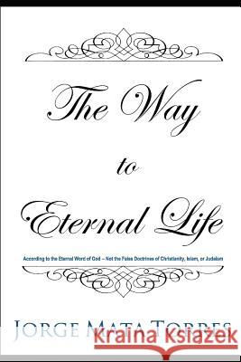 The Way to Eternal Life: According to the Eternal Word of God - Not the False Doctrines of Christianity, Islam, or Judaism Jorge Mata Torres 9781728813462