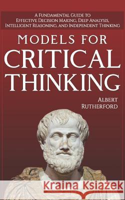 Models For Critical Thinking: A Fundamental Guide to Effective Decision Making, Deep Analysis, Intelligent Reasoning, and Independent Thinking Rutherford, Albert 9781728892245 Independently Published