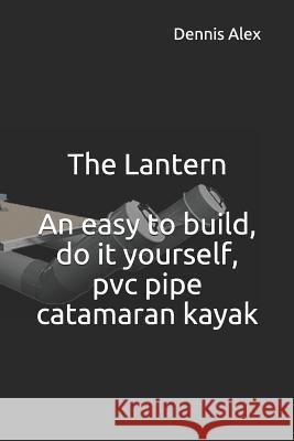 The Lantern - An Easy to Build, Do It Yourself, PVC Pipe Catamaran Kayak: A Fantastic Do It Yourself Project for Boat Enthusiasts Dennis Alex 9781729031445