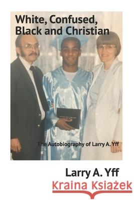White, Confused, Black and Christian: The Autobiography of Larry A. Yff Larry a. Yff 9781729033913 Independently Published