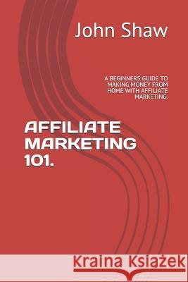 Affiliate Marketing 101.: A Beginners Guide to Making Money from Home with Affiliate Marketing. John Shaw 9781729058114