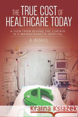 The True Cost of Healthcare Today: A View from Behind the Curtain in a Massachusetts Hospital A. Bezalel 9781729128053