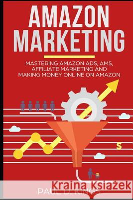 Amazon Marketing: Mastering Amazon Ads, AMS, Affiliate Marketing And Making Money Online On Amazon Paul D Kings 9781729180310 Independently Published