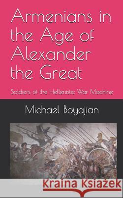 Armenians in the Age of Alexander the Great: Soldiers of the Hellenistic War Machine Michael Boyajian 9781729339831 Independently Published