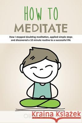 How to Meditate: How I stopped doubting meditation, applied simple steps and discovered a 10 minute routine to a successful life Smith, Olivia 9781729380789
