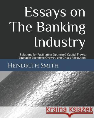 Essays on the Banking Industry: Solutions for Facilitating Optimized Capital Flows, Equitable Economic Growth, and Crises Resolution Hendrith Smith 9781729477458 Independently Published