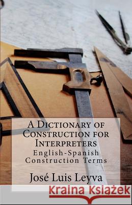 A Dictionary of Construction for Interpreters: English-Spanish Construction Terms Jose Luis Leyva 9781729731765 Createspace Independent Publishing Platform