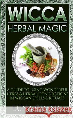 Wicca Herbal Magic: A Guide to Using Wonderful Herbs & Herbal Concoctions in Wiccan Spells & Rituals Luna Sidana 9781729739426