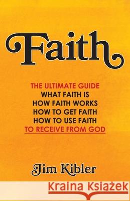 Faith: The Ultimate Guide What FAITH Is How FAITH Works How to Get FAITH How to Use FAITH To Receive From God Jim Kibler 9781729744635