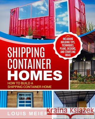 Shipping Container Homes: How to Build a Shipping Container Home - Including Building Tips, Techniques, Plans, Designs, and Startling Ideas Louis Meier 9781729754894 Createspace Independent Publishing Platform
