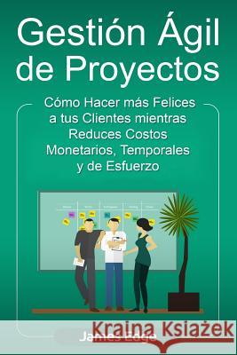 Gestión Ágil de Proyectos: Cómo Hacer más Felices a sus Clientes mientras Reduce Costos Monetarios, Temporales y de Esfuerzo Edge, James 9781729813270 Createspace Independent Publishing Platform