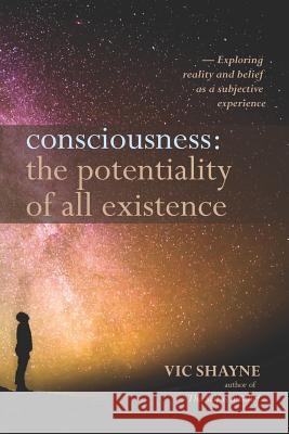 Consciousness: The Potentiality of All Existence: Exploring reality and belief as a subjective experience Vic Shayne 9781729862599