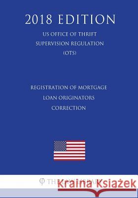 Registration of Mortgage Loan Originators - Correction (US Office of Thrift Supervision Regulation) (OTS) (2018 Edition) The Law Library 9781729869390 Createspace Independent Publishing Platform