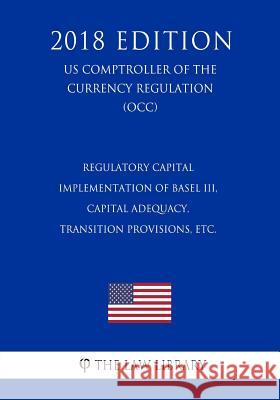 Regulatory Capital - Implementation of Basel III, Capital Adequacy, Transition Provisions, etc. (US Comptroller of the Currency Regulation) (OCC) (201 The Law Library 9781729869499 Createspace Independent Publishing Platform