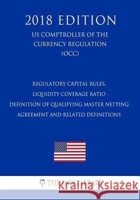 Regulatory Capital Rules, Liquidity Coverage Ratio - Definition of Qualifying Master Netting Agreement and Related Definitions (US Comptroller of the The Law Library 9781729869659 Createspace Independent Publishing Platform