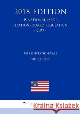 Representation-Case Procedures (US National Labor Relations Board Regulation) (NLRB) (2018 Edition) The Law Library 9781729869963 Createspace Independent Publishing Platform