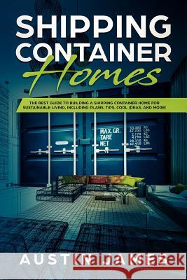 Shipping Container Homes: The Best Guide to Building a Shipping Container Home for Sustainable Living, Including Plans, Tips, Cool Ideas, and Mo Austin James 9781730840043