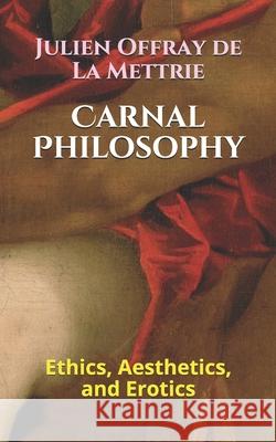 Carnal Philosophy: Ethics, Aesthetics, and Erotics Julien Offray De La Mettrie, Kirk Watson 9781730891809