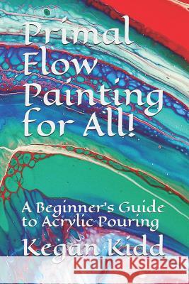 Primal Flow Painting for All!: A Beginner's Guide to Acrylic Pouring Kegan W. Kidd 9781730910913