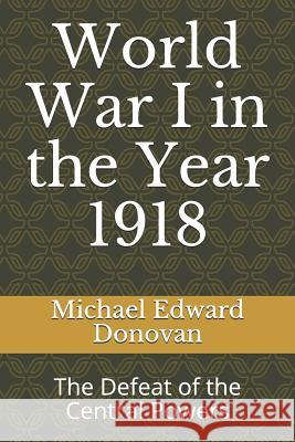 World War I in the Year 1918: The Defeat of the Central Powers Michael Edward Donovan 9781730931963