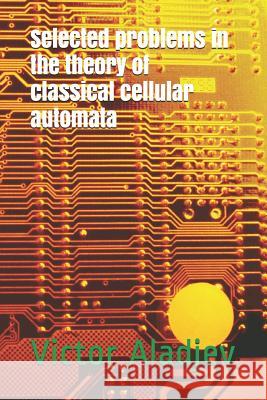 Selected Problems in the Theory of Classical Cellular Automata Michael Leonid Shishakov Vjacheslav Alexei Vaganov Victor Zachar Aladjev 9781730950377