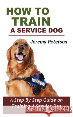 How to Train a Service Dog: A Step by Step Guide on Training a Service Dog Jeremy Peterson 9781730950506 Independently Published