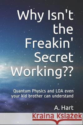Why Isn't the Freakin' Secret Working: Quantum Physics and Loa Even Your Idiot Brother Can Understand A. Hart 9781731110268