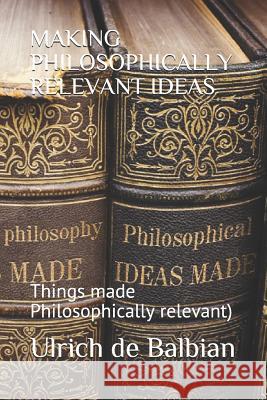 Making Philosophically Relevant Ideas: Things made Philosophically relevant) Ulrich de Balbian 9781731124999 Independently Published