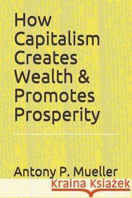 How Capitalism Creates Wealth & Promotes Prosperity Antony P. Mueller 9781731200679 Independently Published