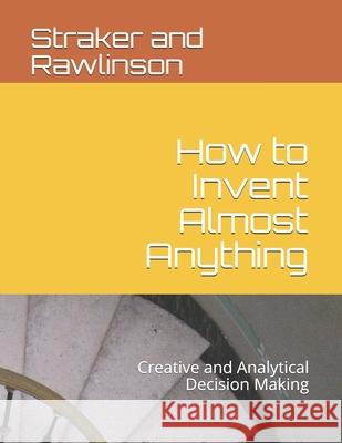 How to Invent Almost Anything: Creative and Analytical Decision Making Graham Rawlinson David Straker Straker G. Rawlinson 9781731206404