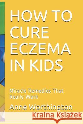How to Cure Eczema in Kids: Miracle Remedies That Really Work Anne Worthington 9781731211477 Independently Published