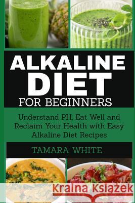 Alkaline Diet for Beginners: Understand Ph, Eat Well and Reclaim Your Health with Easy Alkaline Diet Recipes Tamara White 9781731259899 Independently Published
