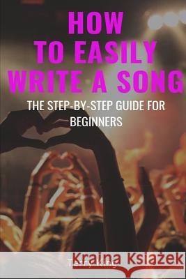 How to Easily Write a Song: The Step-By-Step Guide for Beginners Terry King 9781731270962 Independently Published