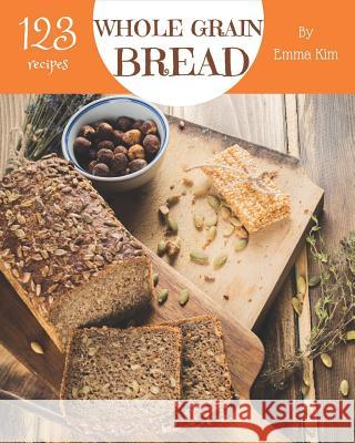 Whole Grain Bread 123: Enjoy 123 Days with Amazing Whole Grain Bread Recipes in Your Own Whole Grain Bread Cookbook! [book 1] Emma Kim 9781731283184
