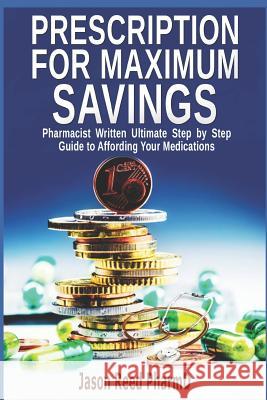 Prescription for Maximum Savings: Pharmacist Written Ultimate Step by Step Guide to Affording Your Medications Jason Reed 9781731284426