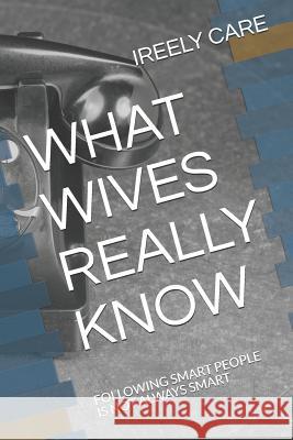 What Wives Really Know: Following Smart People Is Not Always Smart Ireely Care 9781731291356 Independently Published