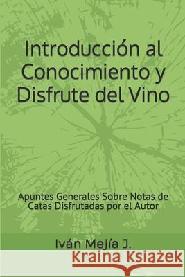 Introducción al Conocimiento y Disfrute del Vino: Apuntes Generales Sobre Notas de Catas Disfrutadas por el Autor Iván Mejía J 9781731343949 Independently Published